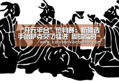 “开元平台”热身赛:新疆选手哈萨克突飞猛进 周琦临时缺阵(图3) 开元平台