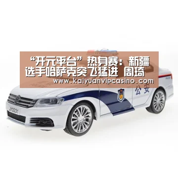 “开元平台”热身赛:新疆选手哈萨克突飞猛进 周琦临时缺阵(图2) 开元APP