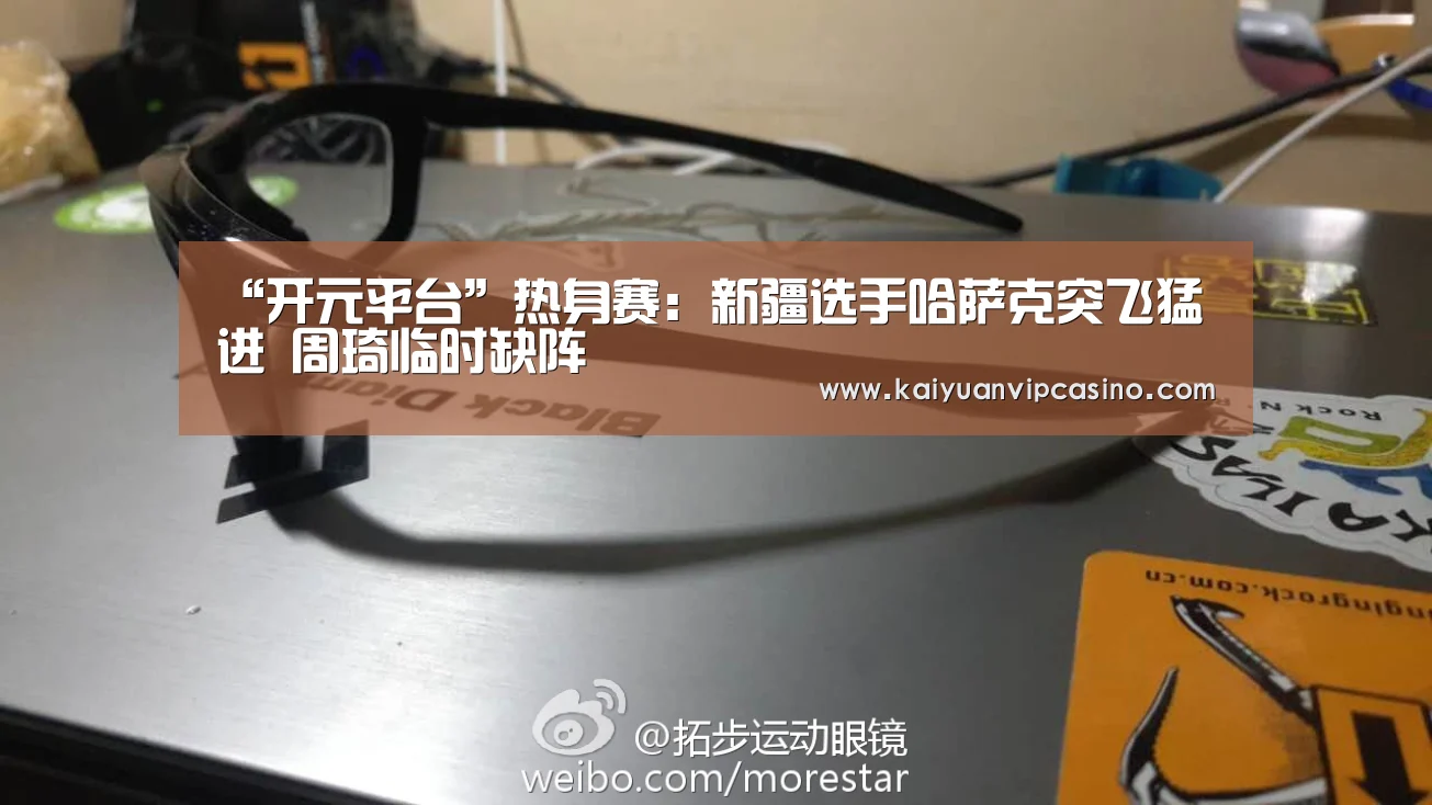 “开元平台”热身赛:新疆选手哈萨克突飞猛进 周琦临时缺阵(图1) 开元平台