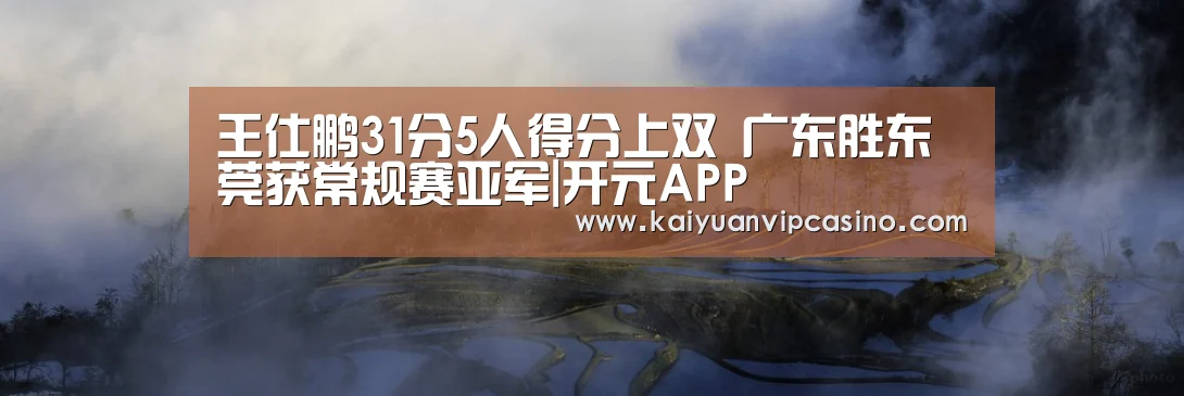 王仕鹏31分5人得分上双 广东胜东莞获常规赛亚军|开元APP(图1) 开元平台